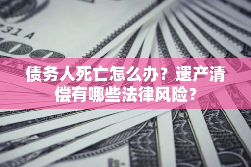 武汉债务人死亡怎么办?遗产清偿有哪些法律风险? 武汉债务人死亡怎么办?遗产清偿有哪些法律风险?