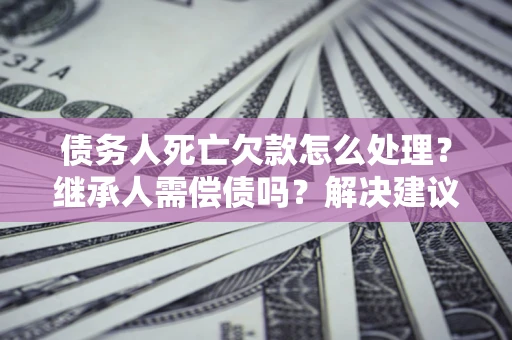 武汉债务人死亡欠款怎么处理?继承人需偿债吗?解决建议 武汉债务人死亡欠款怎么处理?继承人需偿债吗?解决建议